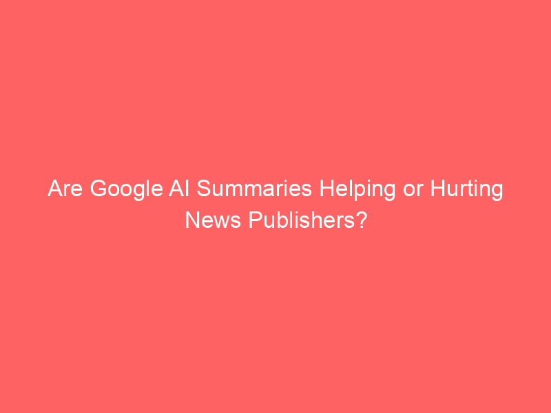 Are Google AI Summaries Helping or Hurting News Publishers?