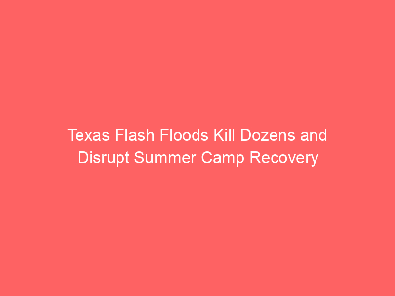 Texas Flash Floods Kill Dozens and Disrupt Summer Camp Recovery