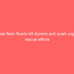 Texas flash floods kill dozens and spark urgent rescue efforts