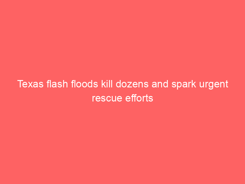 Texas flash floods kill dozens and spark urgent rescue efforts