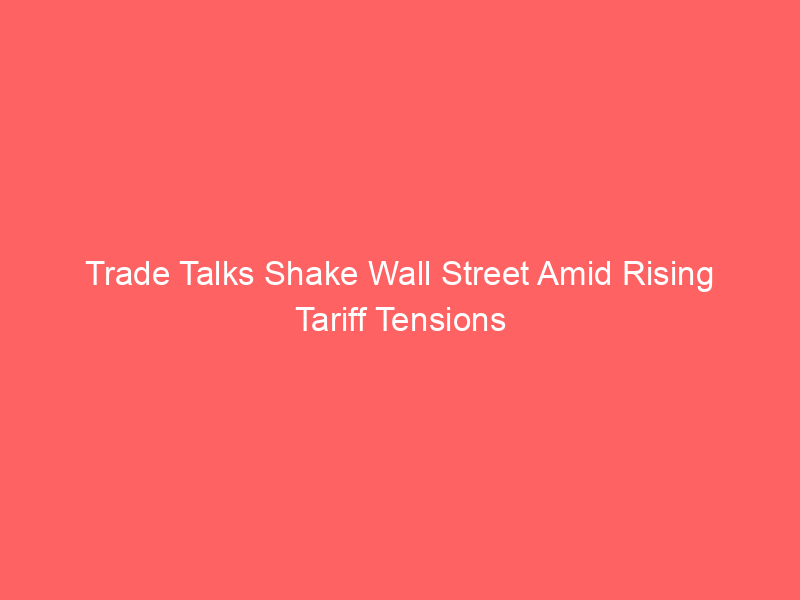 Trade Talks Shake Wall Street Amid Rising Tariff Tensions