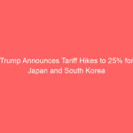Trump Announces Tariff Hikes to 25% for Japan and South Korea