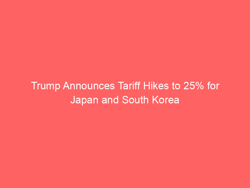 Trump Announces Tariff Hikes to 25% for Japan and South Korea
